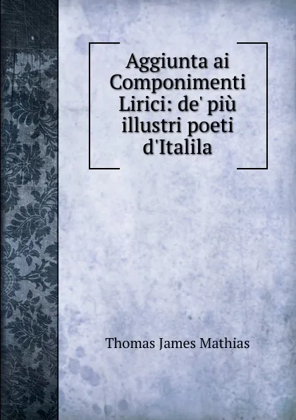 Обложка книги Aggiunta ai Componimenti Lirici: de. piu illustri poeti d.Italila, Thomas James Mathias