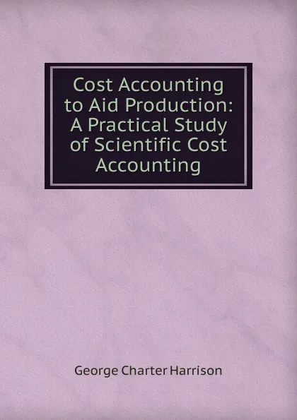 Обложка книги Cost Accounting to Aid Production: A Practical Study of Scientific Cost Accounting, George Charter Harrison