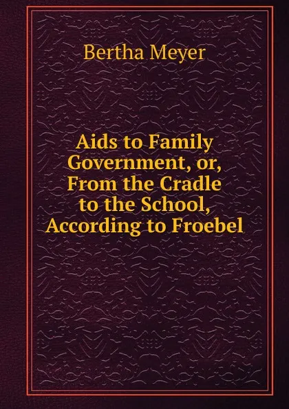 Обложка книги Aids to Family Government, or, From the Cradle to the School, According to Froebel, Bertha Meyer