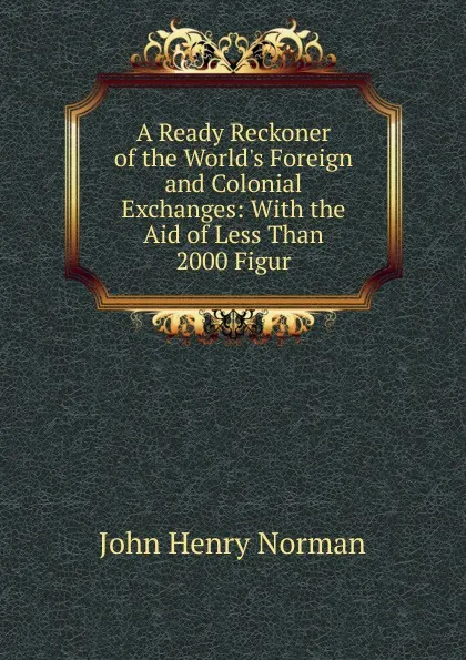 Обложка книги A Ready Reckoner of the World.s Foreign and Colonial Exchanges: With the Aid of Less Than 2000 Figur, John Henry Norman