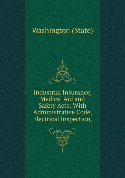 Обложка книги Industrial Insurance, Medical Aid and Safety Acts: With Administrative Code, Electrical Inspection,, Washington State