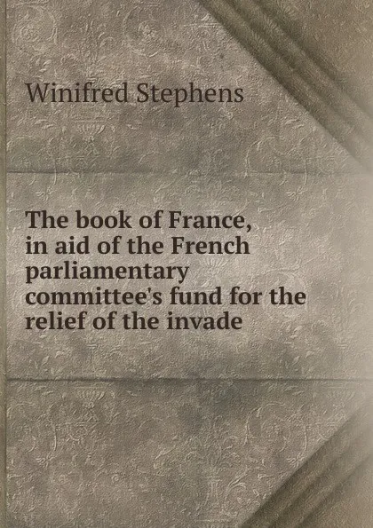 Обложка книги The book of France, in aid of the French parliamentary committee.s fund for the relief of the invade, Winifred Stephens