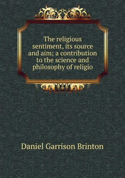Обложка книги The religious sentiment, its source and aim; a contribution to the science and philosophy of religio, Daniel Garrison Brinton