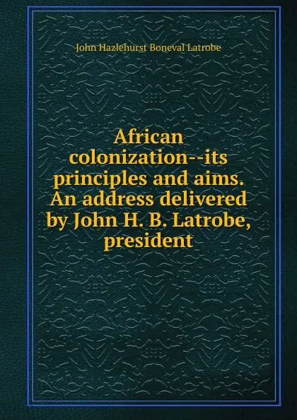 Обложка книги African colonization--its principles and aims. An address delivered by John H. B. Latrobe, president, John Hazlehurst Boneval Latrobe