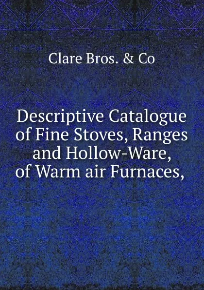 Обложка книги Descriptive Catalogue of Fine Stoves, Ranges and Hollow-Ware, of Warm air Furnaces, ., Clare Bros. & Co