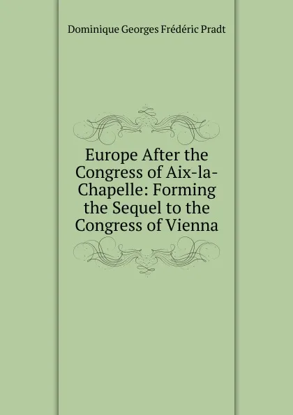 Обложка книги Europe After the Congress of Aix-la-Chapelle: Forming the Sequel to the Congress of Vienna, Dominique Georges Frédéric Pradt