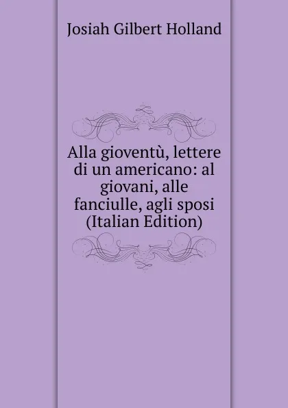 Обложка книги Alla gioventu, lettere di un americano: al giovani, alle fanciulle, agli sposi (Italian Edition), J.G. Holland