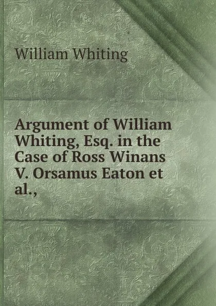 Обложка книги Argument of William Whiting, Esq. in the Case of Ross Winans V. Orsamus Eaton et al.,, William Whiting