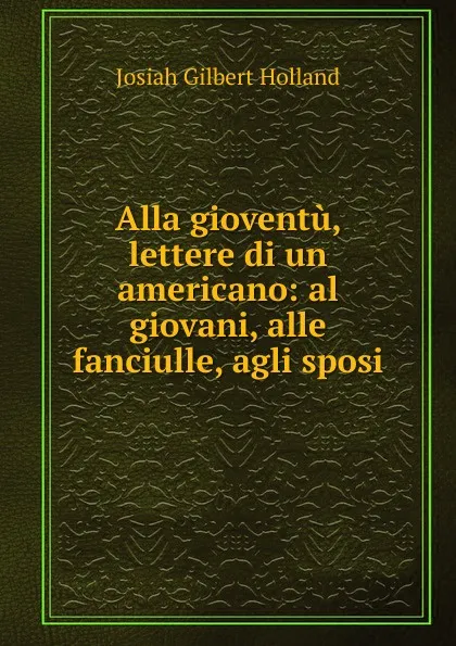 Обложка книги Alla gioventu, lettere di un americano: al giovani, alle fanciulle, agli sposi, J.G. Holland