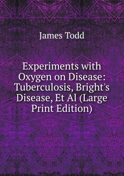 Обложка книги Experiments with Oxygen on Disease: Tuberculosis, Bright.s Disease, Et Al (Large Print Edition), James Todd