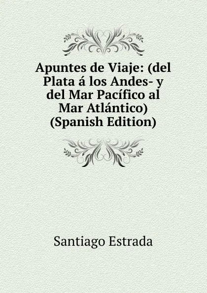 Обложка книги Apuntes de Viaje: (del Plata a los Andes- y del Mar Pacifico al Mar Atlantico) (Spanish Edition), Santiago Estrada