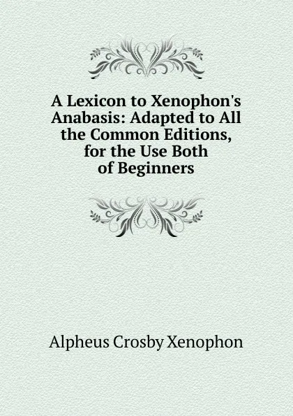 Обложка книги A Lexicon to Xenophon.s Anabasis: Adapted to All the Common Editions, for the Use Both of Beginners, Alpheus Crosby Xenophon