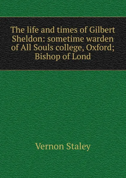 Обложка книги The life and times of Gilbert Sheldon: sometime warden of All Souls college, Oxford; Bishop of Lond, Vernon Staley