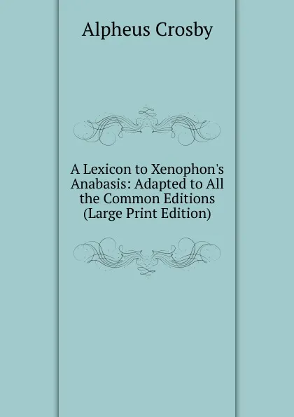 Обложка книги A Lexicon to Xenophon.s Anabasis: Adapted to All the Common Editions (Large Print Edition), Alpheus Crosby