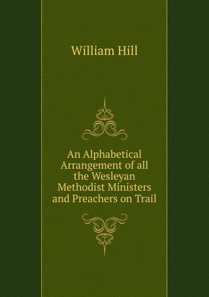 Обложка книги An Alphabetical Arrangement of all the Wesleyan Methodist Ministers and Preachers on Trail, William Hill