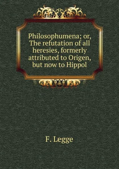 Обложка книги Philosophumena; or, The refutation of all heresies, formerly attributed to Origen, but now to Hippol, F. Legge