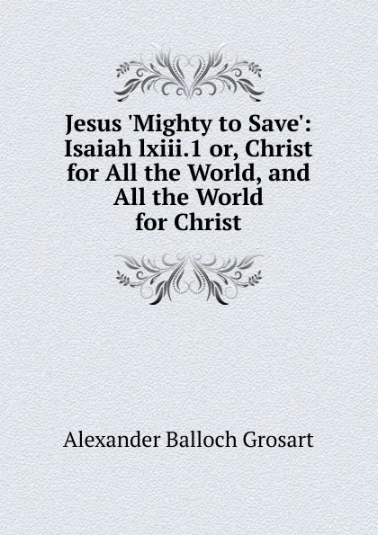 Обложка книги Jesus .Mighty to Save.: Isaiah lxiii.1 or, Christ for All the World, and All the World for Christ, Alexander Balloch Grosart