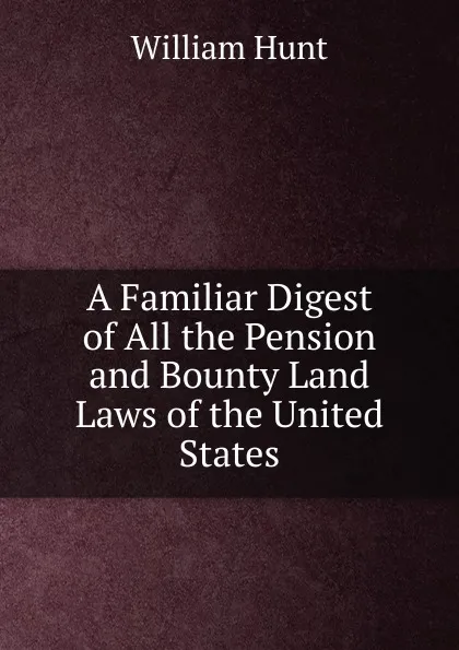 Обложка книги A Familiar Digest of All the Pension and Bounty Land Laws of the United States, Hunt William