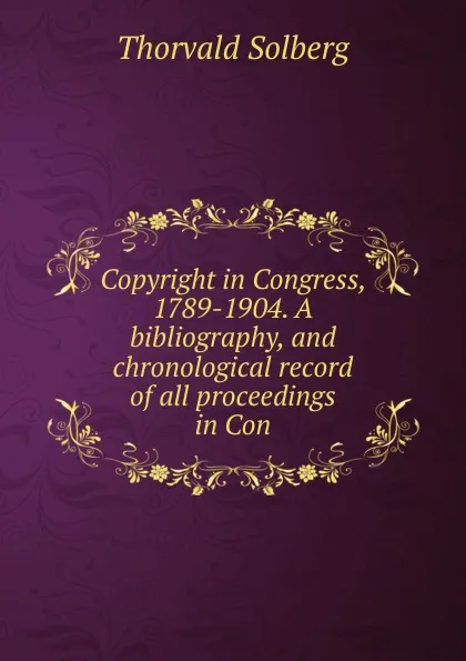 Обложка книги Copyright in Congress, 1789-1904. A bibliography, and chronological record of all proceedings in Con, Thorvald Solberg