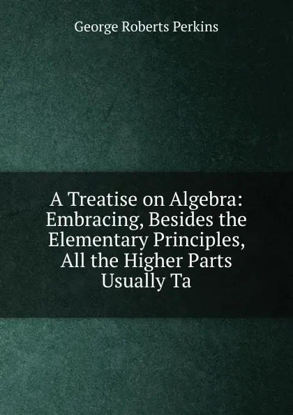 Обложка книги A Treatise on Algebra: Embracing, Besides the Elementary Principles, All the Higher Parts Usually Ta, George Roberts Perkins