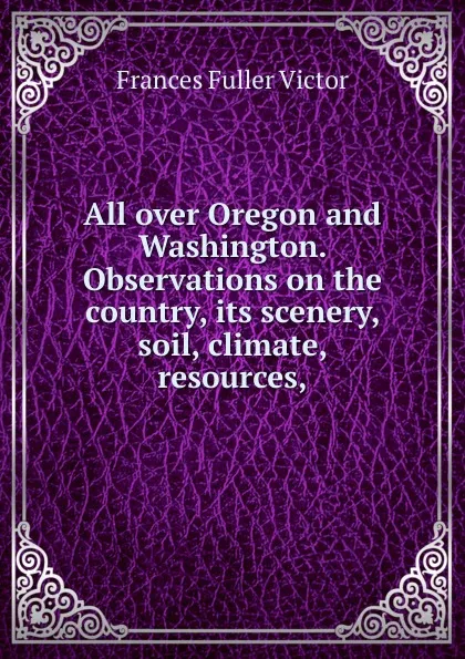 Обложка книги All over Oregon and Washington. Observations on the country, its scenery, soil, climate, resources,, Frances Fuller Victor