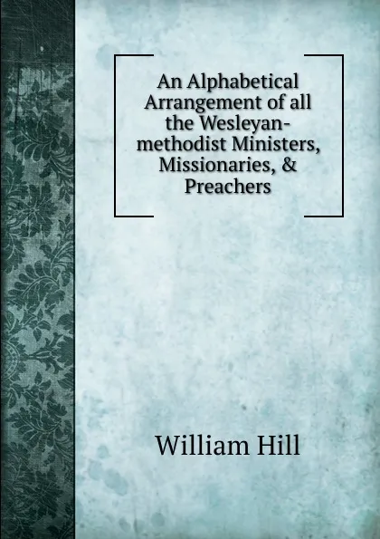 Обложка книги An Alphabetical Arrangement of all the Wesleyan-methodist Ministers, Missionaries, . Preachers, William Hill