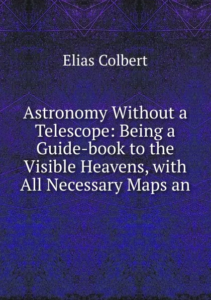 Обложка книги Astronomy Without a Telescope: Being a Guide-book to the Visible Heavens, with All Necessary Maps an, Elias Colbert