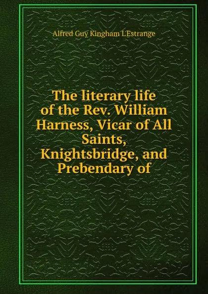 Обложка книги The literary life of the Rev. William Harness, Vicar of All Saints, Knightsbridge, and Prebendary of, Alfred G. K. l'Estrange