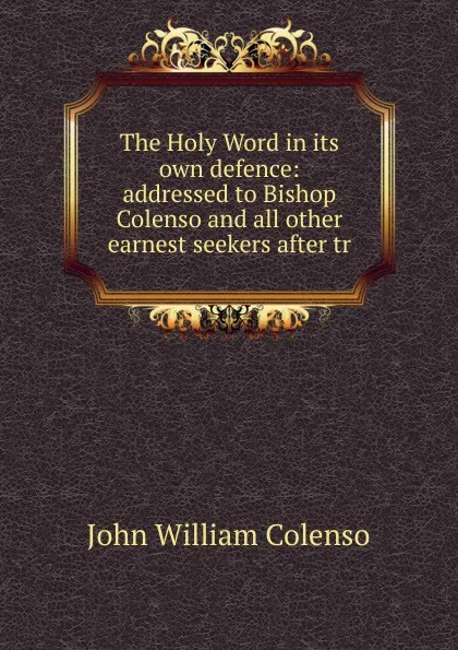 Обложка книги The Holy Word in its own defence: addressed to Bishop Colenso and all other earnest seekers after tr, John William Colenso