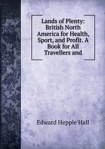 Обложка книги Lands of Plenty: British North America for Health, Sport, and Profit. A Book for All Travellers and, Edward Hepple Hall