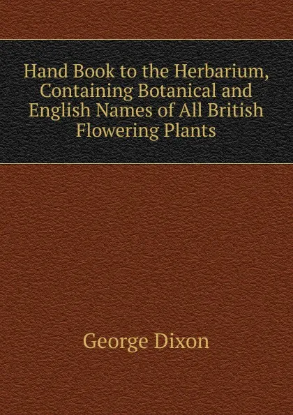 Обложка книги Hand Book to the Herbarium, Containing Botanical and English Names of All British Flowering Plants, George Dixon