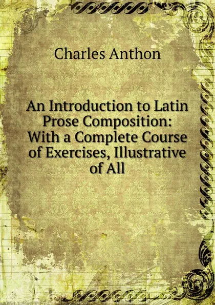 Обложка книги An Introduction to Latin Prose Composition: With a Complete Course of Exercises, Illustrative of All, Charles Anthon