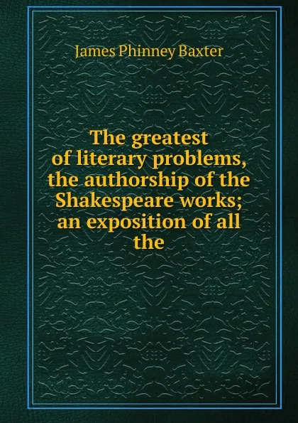 Обложка книги The greatest of literary problems, the authorship of the Shakespeare works; an exposition of all the, James Phinney Baxter