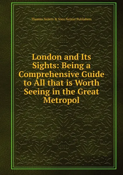 Обложка книги London and Its Sights: Being a Comprehensive Guide to All that is Worth Seeing in the Great Metropol, Thomas Nelson & Sons Nelson Publishers