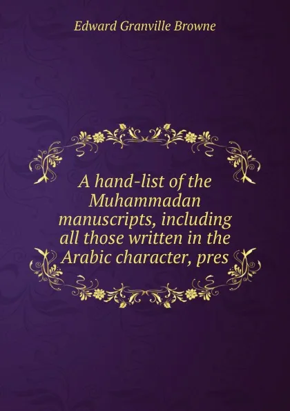 Обложка книги A hand-list of the Muhammadan manuscripts, including all those written in the Arabic character, pres, Edward Granville Browne