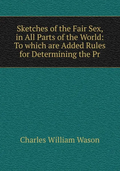 Обложка книги Sketches of the Fair Sex, in All Parts of the World: To which are Added Rules for Determining the Pr, Charles William Wason