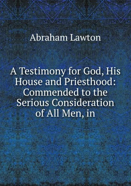 Обложка книги A Testimony for God, His House and Priesthood: Commended to the Serious Consideration of All Men, in, Abraham Lawton