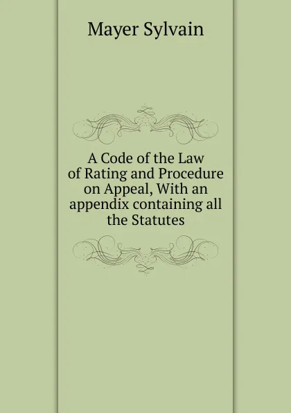 Обложка книги A Code of the Law of Rating and Procedure on Appeal, With an appendix containing all the Statutes, Mayer Sylvain