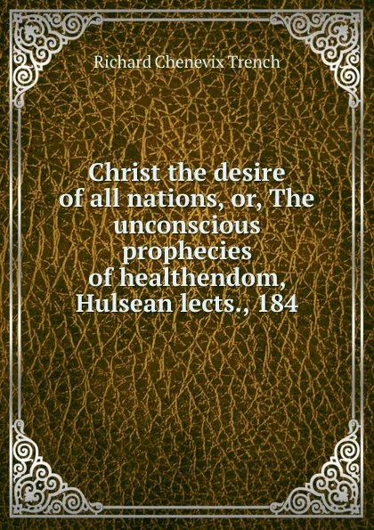 Обложка книги Christ the desire of all nations, or, The unconscious prophecies of healthendom, Hulsean lects., 184, Trench Richard Chenevix