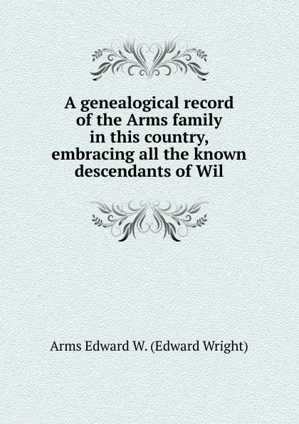 Обложка книги A genealogical record of the Arms family in this country, embracing all the known descendants of Wil, Arms Edward W. (Edward Wright)