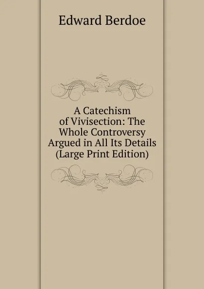 Обложка книги A Catechism of Vivisection: The Whole Controversy Argued in All Its Details (Large Print Edition), Edward Berdoe