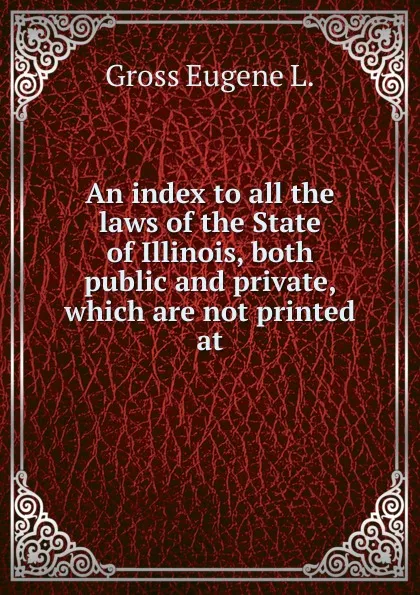 Обложка книги An index to all the laws of the State of Illinois, both public and private, which are not printed at, Gross Eugene L.