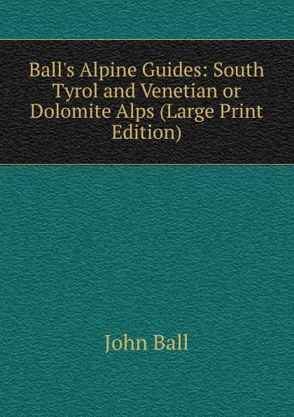 Обложка книги Ball.s Alpine Guides: South Tyrol and Venetian or Dolomite Alps (Large Print Edition), John Ball