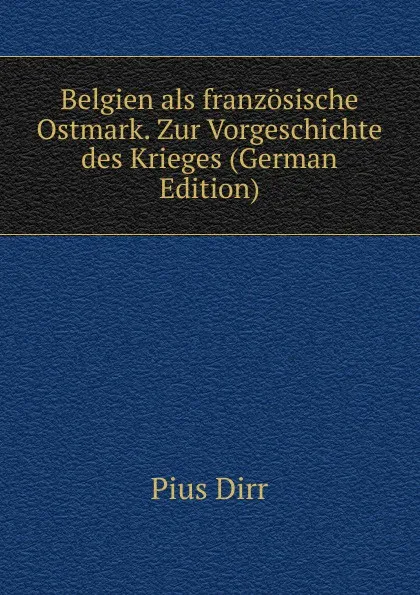 Обложка книги Belgien als franzosische Ostmark. Zur Vorgeschichte des Krieges (German Edition), Pius Dirr