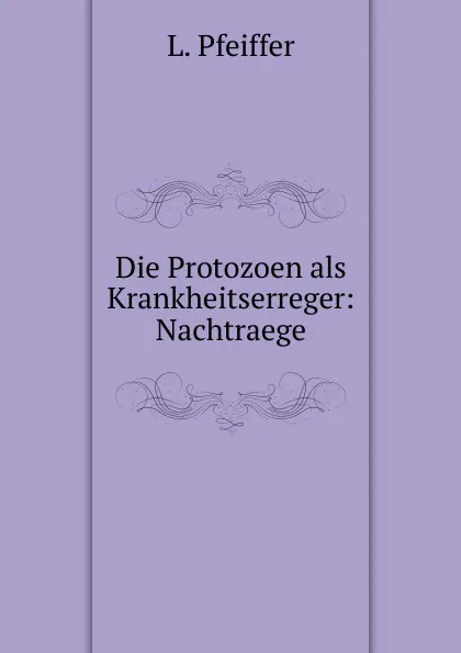 Обложка книги Die Protozoen als Krankheitserreger: Nachtraege, L. Pfeiffer