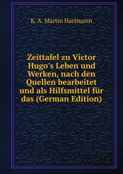 Обложка книги Zeittafel zu Victor Hugo.s Leben und Werken, nach den Quellen bearbeitet und als Hilfsmittel fur das (German Edition), K. A. Martin Hartmann