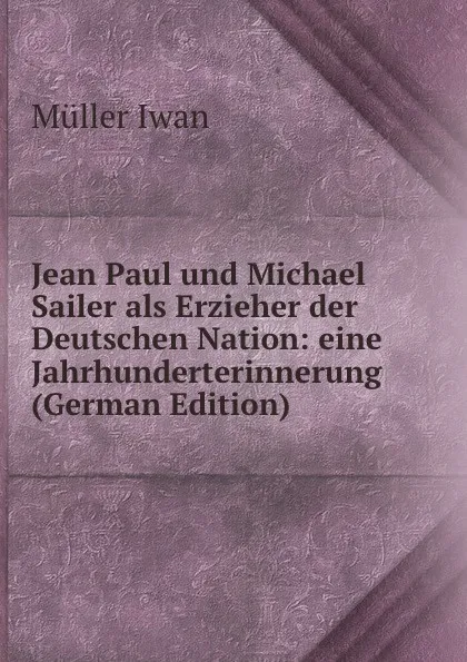 Обложка книги Jean Paul und Michael Sailer als Erzieher der Deutschen Nation: eine Jahrhunderterinnerung (German Edition), Müller Iwan