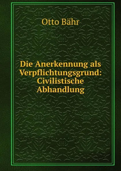 Обложка книги Die Anerkennung als Verpflichtungsgrund: Civilistische Abhandlung, Otto Bähr