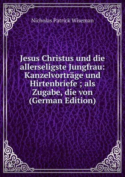 Обложка книги Jesus Christus und die allerseligste Jungfrau: Kanzelvortrage und Hirtenbriefe ; als Zugabe, die von (German Edition), Nicholas Patrick Wiseman