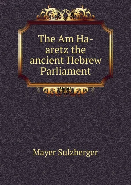 Обложка книги The Am Ha-aretz the ancient Hebrew Parliament, Mayer Sulzberger